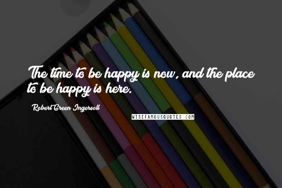 Robert Green Ingersoll Quotes: The time to be happy is now, and the place to be happy is here.