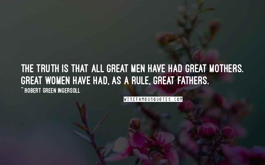 Robert Green Ingersoll Quotes: The truth is that all great men have had great mothers. Great women have had, as a rule, great fathers.
