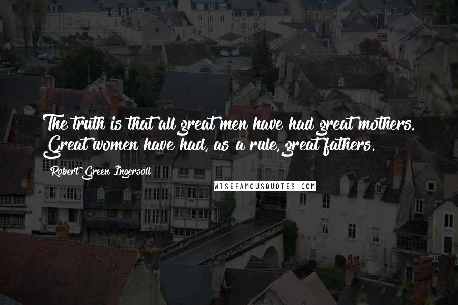 Robert Green Ingersoll Quotes: The truth is that all great men have had great mothers. Great women have had, as a rule, great fathers.