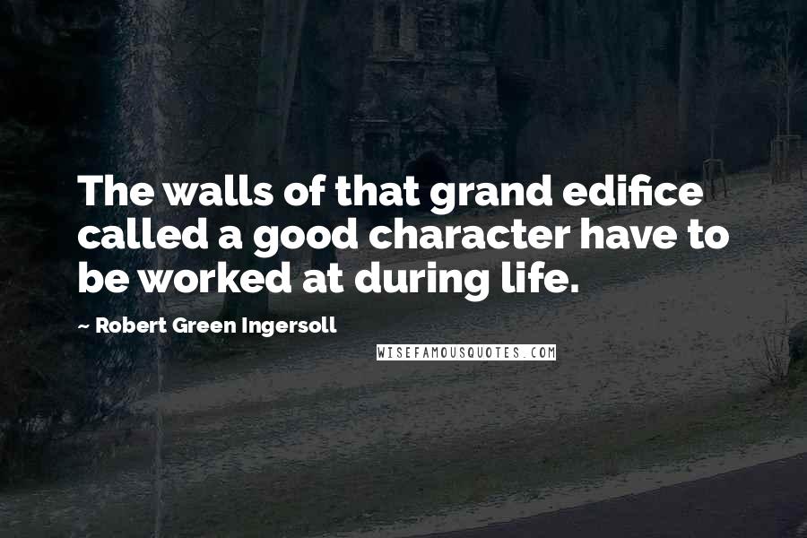Robert Green Ingersoll Quotes: The walls of that grand edifice called a good character have to be worked at during life.