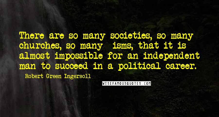 Robert Green Ingersoll Quotes: There are so many societies, so many churches, so many -isms, that it is almost impossible for an independent man to succeed in a political career.