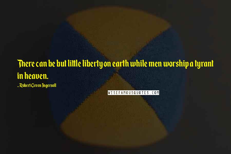 Robert Green Ingersoll Quotes: There can be but little liberty on earth while men worship a tyrant in heaven.