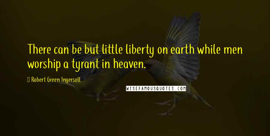 Robert Green Ingersoll Quotes: There can be but little liberty on earth while men worship a tyrant in heaven.