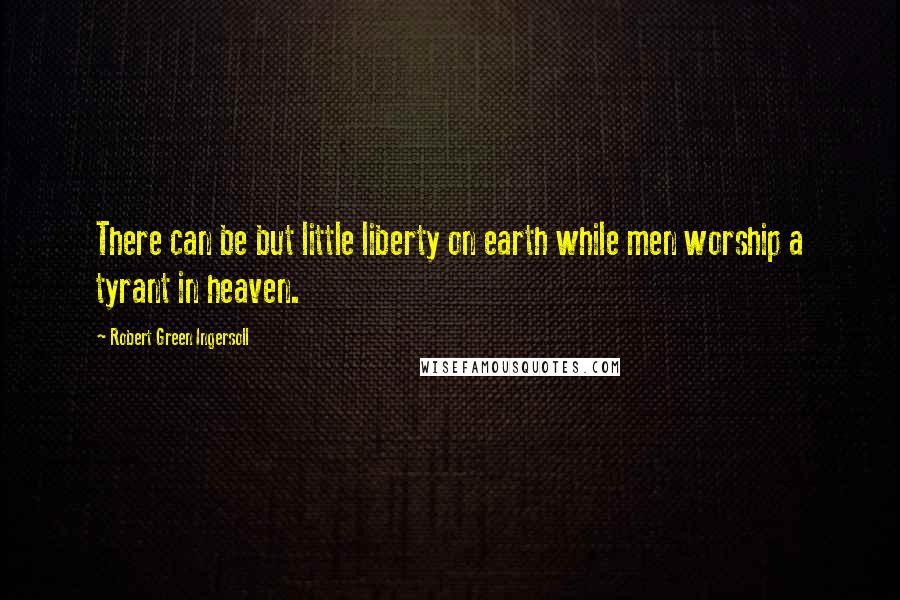 Robert Green Ingersoll Quotes: There can be but little liberty on earth while men worship a tyrant in heaven.