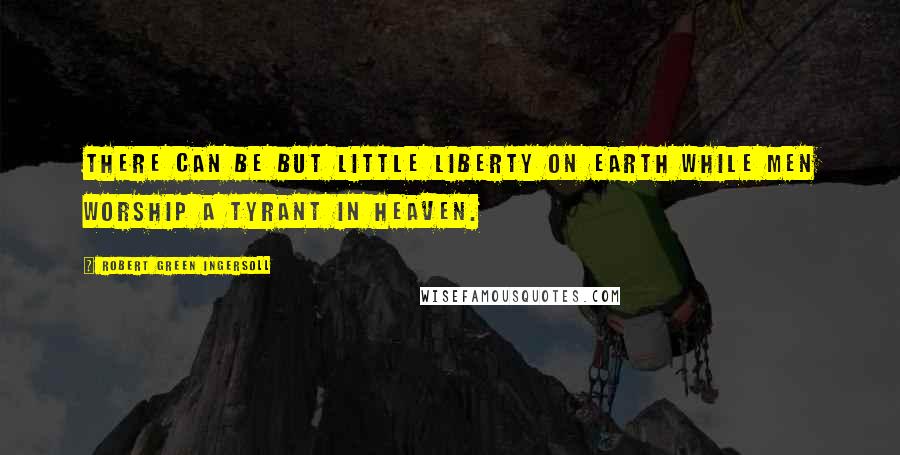 Robert Green Ingersoll Quotes: There can be but little liberty on earth while men worship a tyrant in heaven.