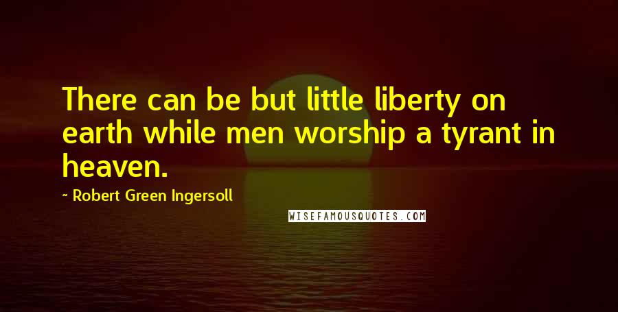 Robert Green Ingersoll Quotes: There can be but little liberty on earth while men worship a tyrant in heaven.