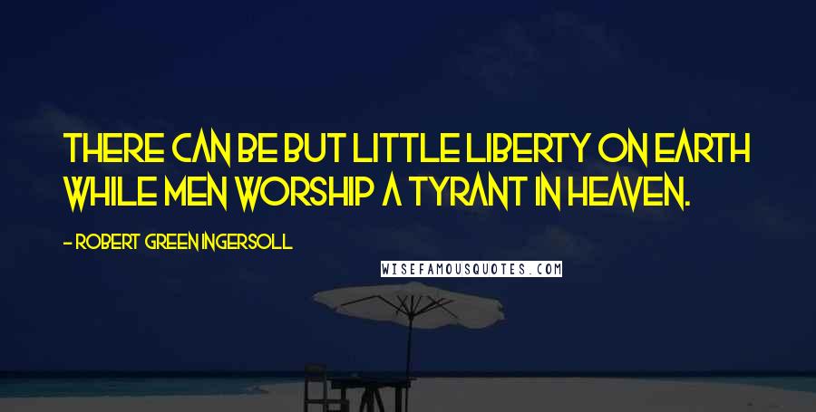 Robert Green Ingersoll Quotes: There can be but little liberty on earth while men worship a tyrant in heaven.