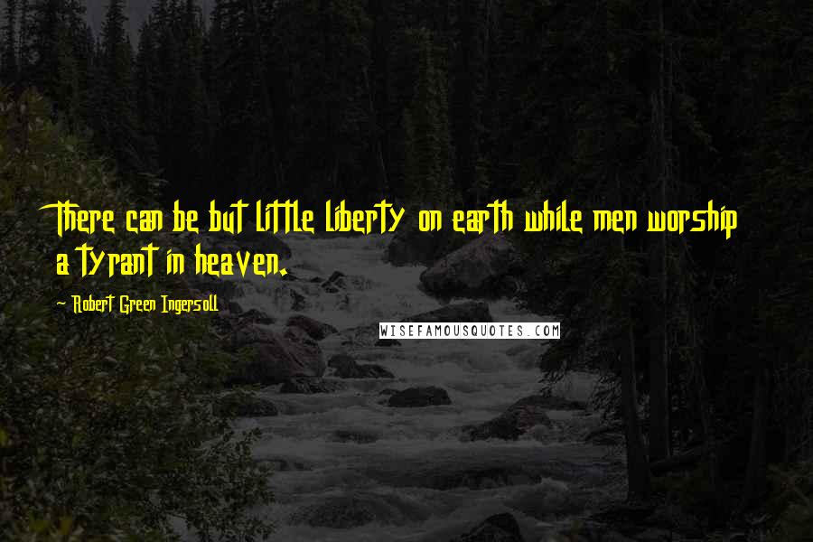 Robert Green Ingersoll Quotes: There can be but little liberty on earth while men worship a tyrant in heaven.