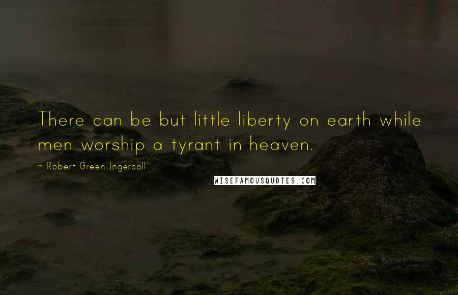 Robert Green Ingersoll Quotes: There can be but little liberty on earth while men worship a tyrant in heaven.