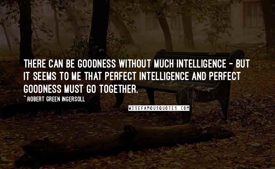 Robert Green Ingersoll Quotes: There can be goodness without much intelligence - but it seems to me that perfect intelligence and perfect goodness must go together.