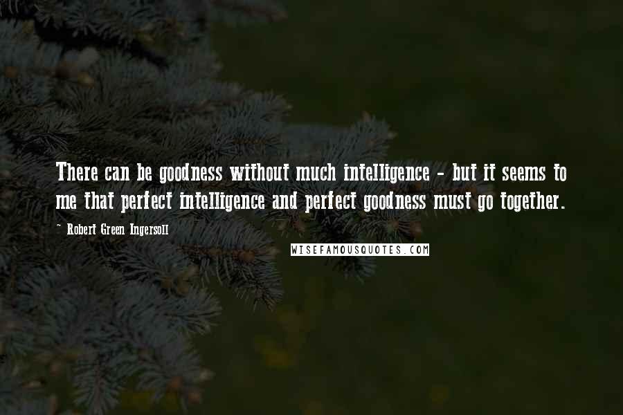 Robert Green Ingersoll Quotes: There can be goodness without much intelligence - but it seems to me that perfect intelligence and perfect goodness must go together.