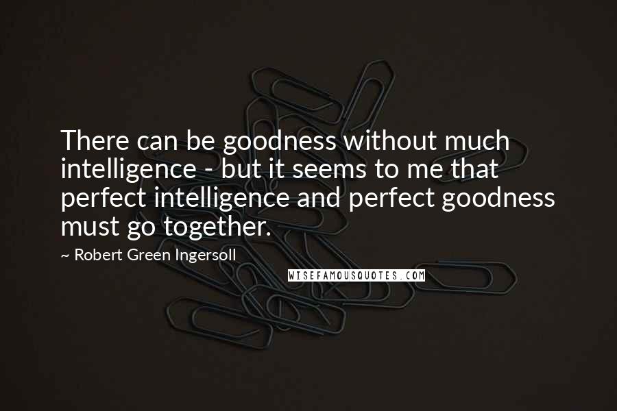 Robert Green Ingersoll Quotes: There can be goodness without much intelligence - but it seems to me that perfect intelligence and perfect goodness must go together.