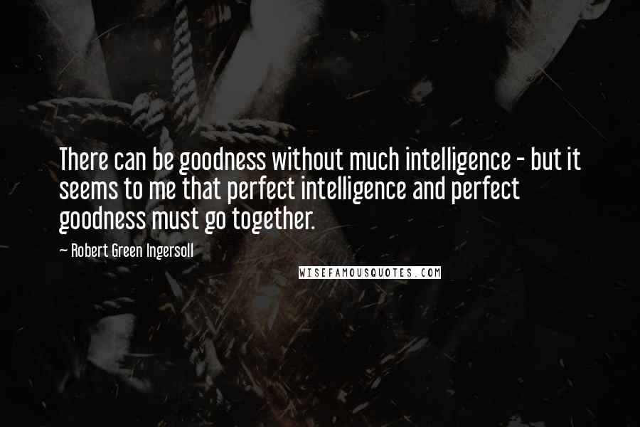 Robert Green Ingersoll Quotes: There can be goodness without much intelligence - but it seems to me that perfect intelligence and perfect goodness must go together.
