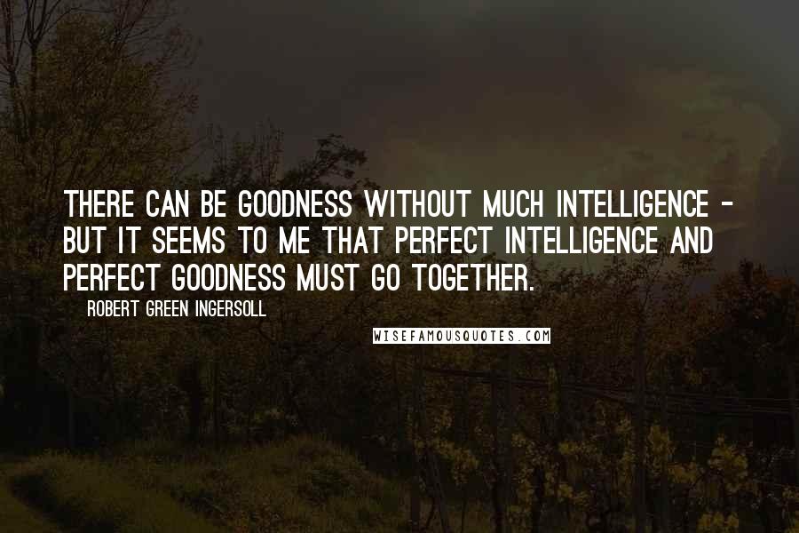 Robert Green Ingersoll Quotes: There can be goodness without much intelligence - but it seems to me that perfect intelligence and perfect goodness must go together.