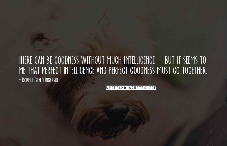 Robert Green Ingersoll Quotes: There can be goodness without much intelligence - but it seems to me that perfect intelligence and perfect goodness must go together.