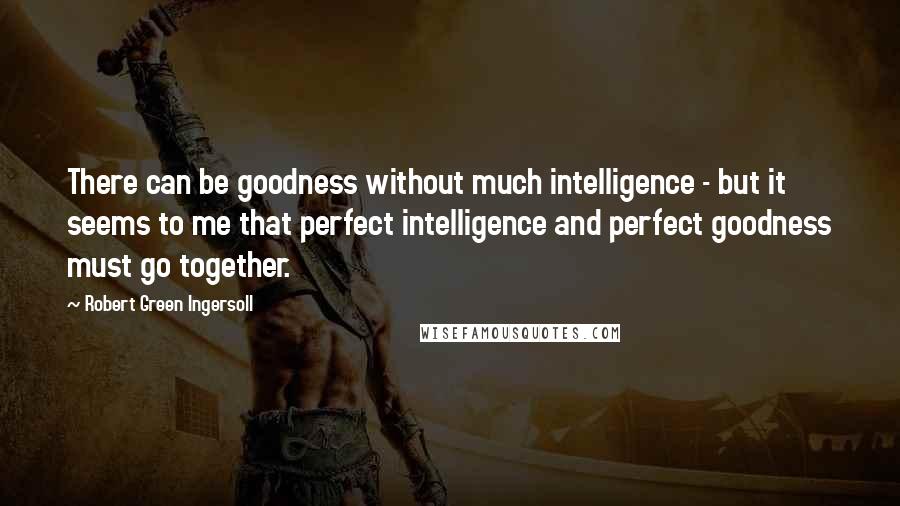 Robert Green Ingersoll Quotes: There can be goodness without much intelligence - but it seems to me that perfect intelligence and perfect goodness must go together.