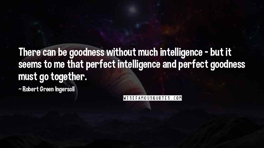 Robert Green Ingersoll Quotes: There can be goodness without much intelligence - but it seems to me that perfect intelligence and perfect goodness must go together.