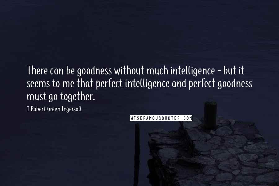 Robert Green Ingersoll Quotes: There can be goodness without much intelligence - but it seems to me that perfect intelligence and perfect goodness must go together.