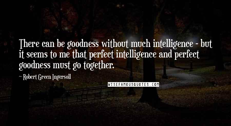 Robert Green Ingersoll Quotes: There can be goodness without much intelligence - but it seems to me that perfect intelligence and perfect goodness must go together.