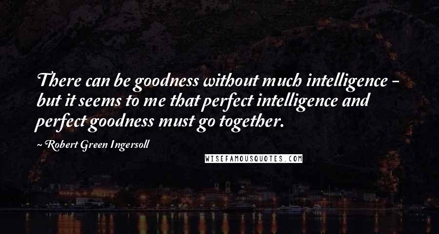 Robert Green Ingersoll Quotes: There can be goodness without much intelligence - but it seems to me that perfect intelligence and perfect goodness must go together.