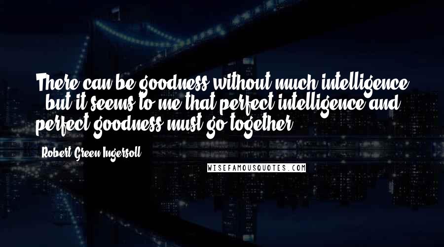 Robert Green Ingersoll Quotes: There can be goodness without much intelligence - but it seems to me that perfect intelligence and perfect goodness must go together.