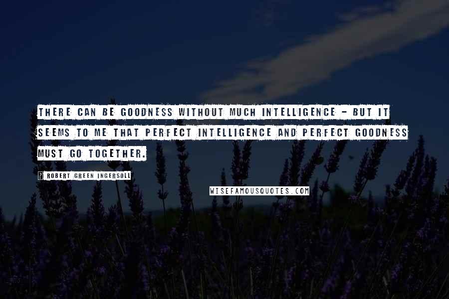 Robert Green Ingersoll Quotes: There can be goodness without much intelligence - but it seems to me that perfect intelligence and perfect goodness must go together.