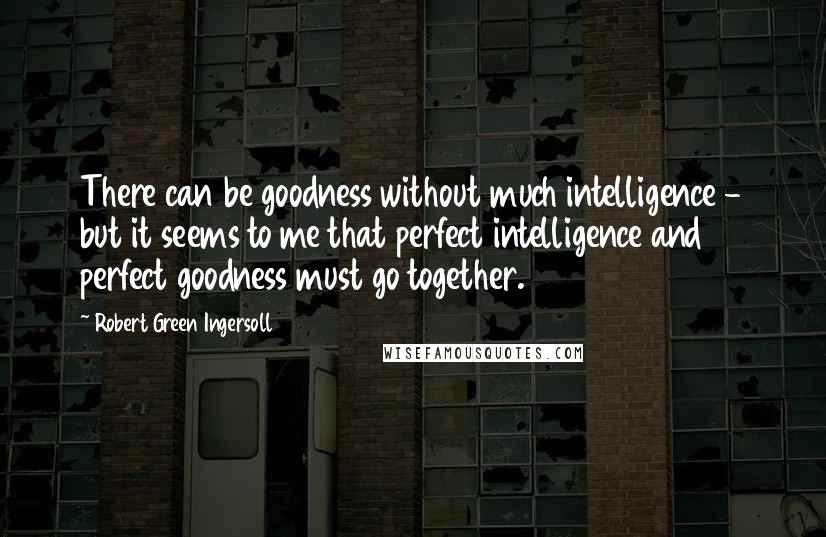 Robert Green Ingersoll Quotes: There can be goodness without much intelligence - but it seems to me that perfect intelligence and perfect goodness must go together.