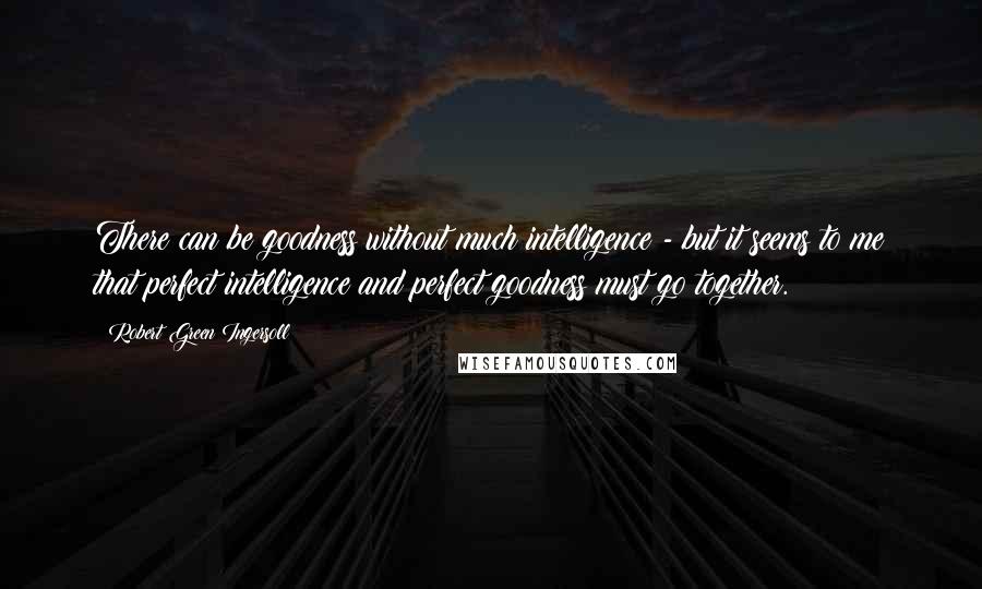 Robert Green Ingersoll Quotes: There can be goodness without much intelligence - but it seems to me that perfect intelligence and perfect goodness must go together.