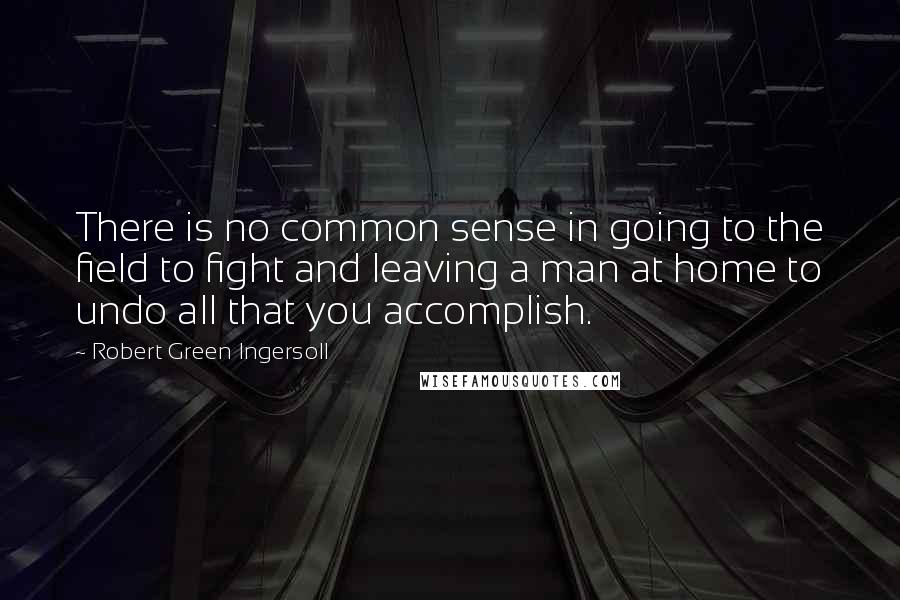 Robert Green Ingersoll Quotes: There is no common sense in going to the field to fight and leaving a man at home to undo all that you accomplish.