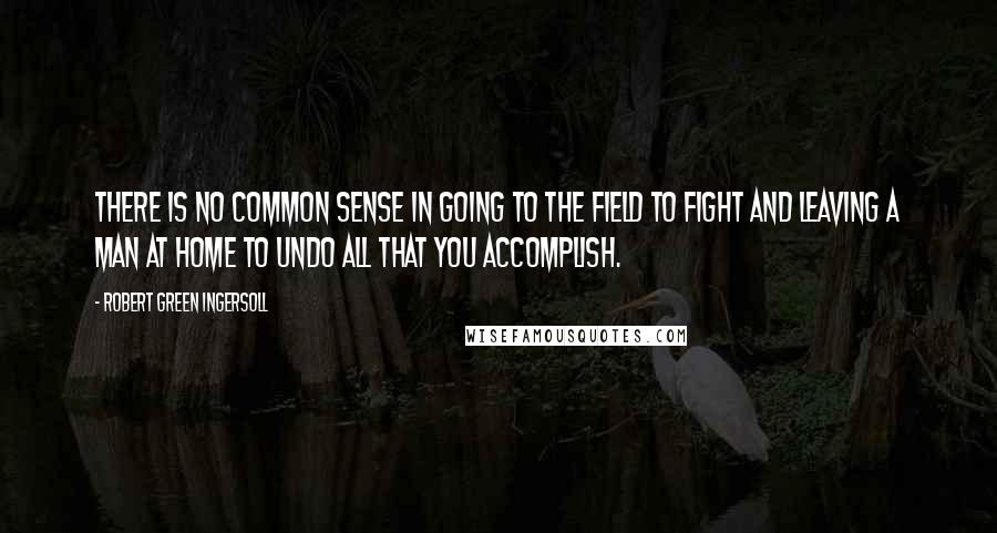 Robert Green Ingersoll Quotes: There is no common sense in going to the field to fight and leaving a man at home to undo all that you accomplish.