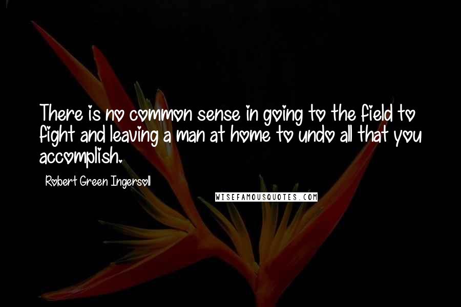Robert Green Ingersoll Quotes: There is no common sense in going to the field to fight and leaving a man at home to undo all that you accomplish.