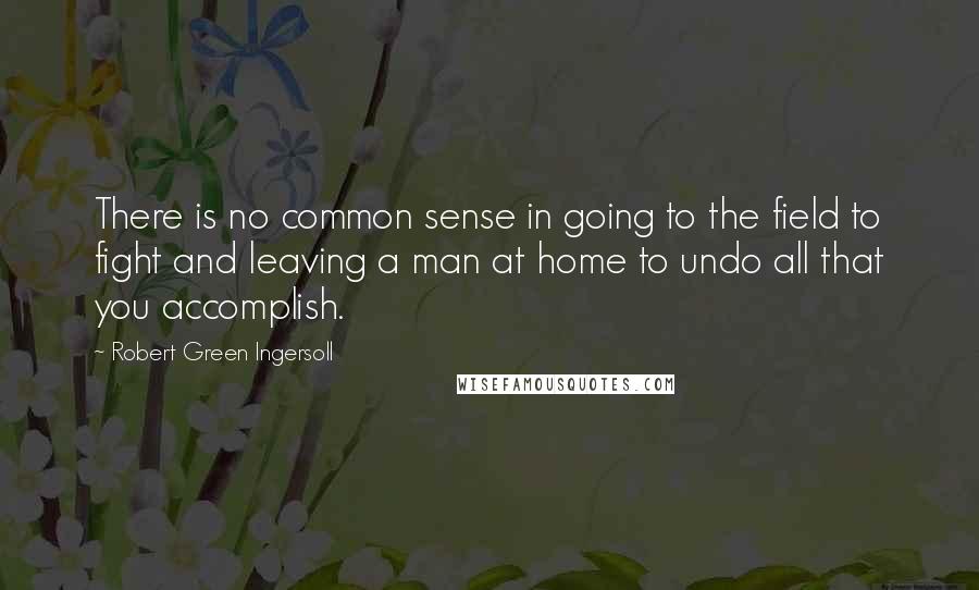 Robert Green Ingersoll Quotes: There is no common sense in going to the field to fight and leaving a man at home to undo all that you accomplish.