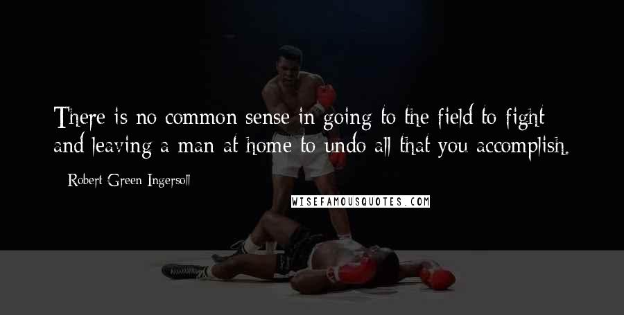 Robert Green Ingersoll Quotes: There is no common sense in going to the field to fight and leaving a man at home to undo all that you accomplish.