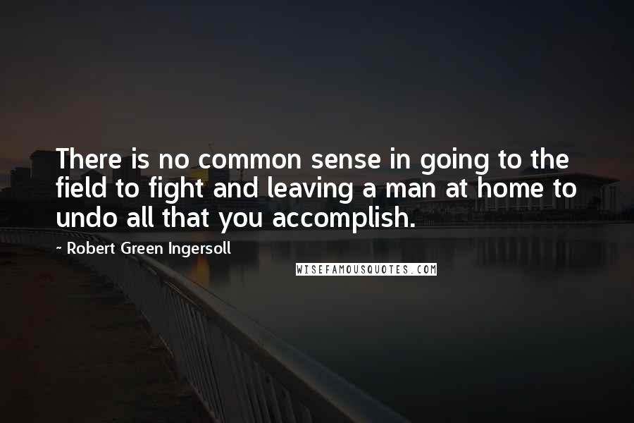 Robert Green Ingersoll Quotes: There is no common sense in going to the field to fight and leaving a man at home to undo all that you accomplish.