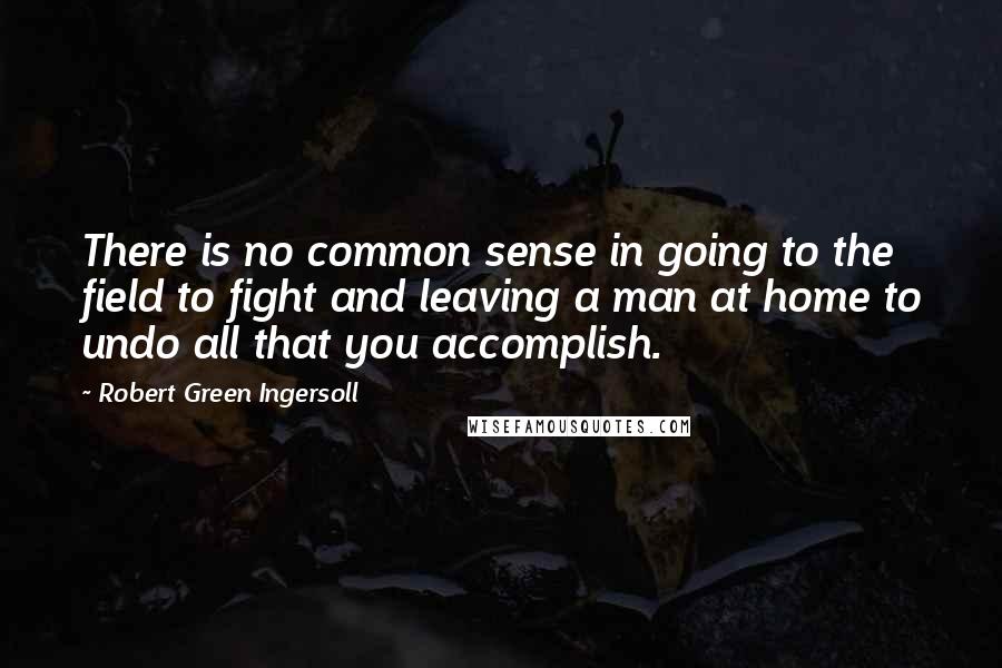 Robert Green Ingersoll Quotes: There is no common sense in going to the field to fight and leaving a man at home to undo all that you accomplish.