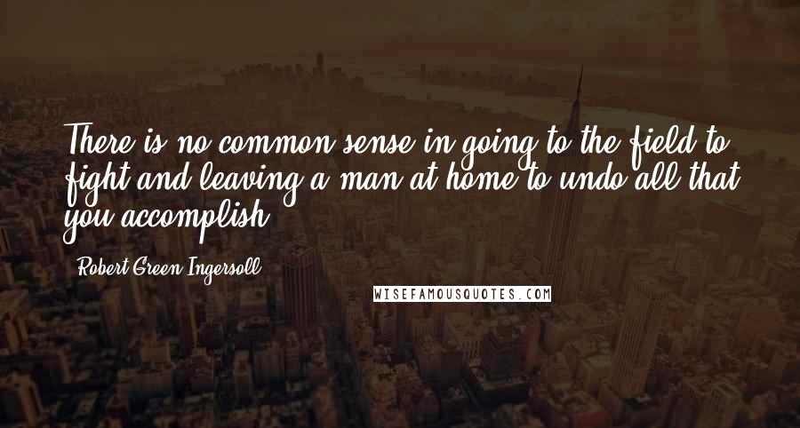 Robert Green Ingersoll Quotes: There is no common sense in going to the field to fight and leaving a man at home to undo all that you accomplish.