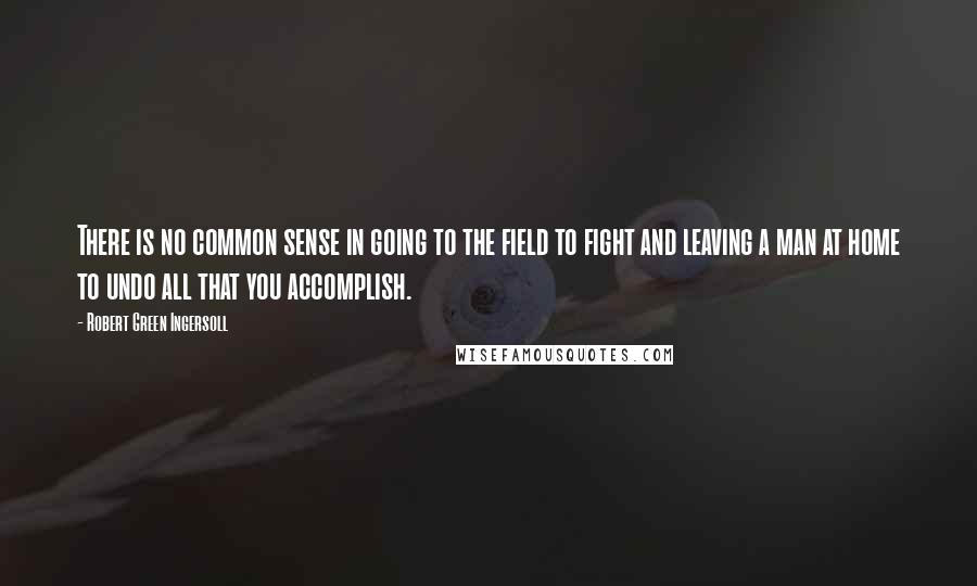 Robert Green Ingersoll Quotes: There is no common sense in going to the field to fight and leaving a man at home to undo all that you accomplish.