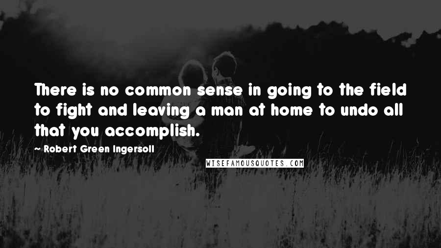 Robert Green Ingersoll Quotes: There is no common sense in going to the field to fight and leaving a man at home to undo all that you accomplish.