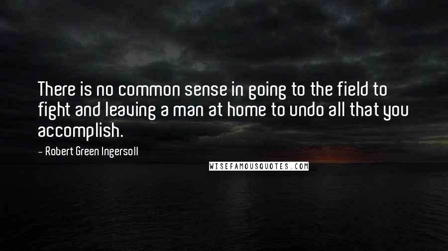 Robert Green Ingersoll Quotes: There is no common sense in going to the field to fight and leaving a man at home to undo all that you accomplish.