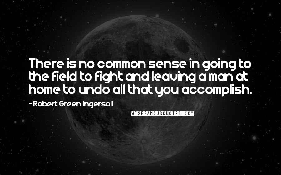 Robert Green Ingersoll Quotes: There is no common sense in going to the field to fight and leaving a man at home to undo all that you accomplish.