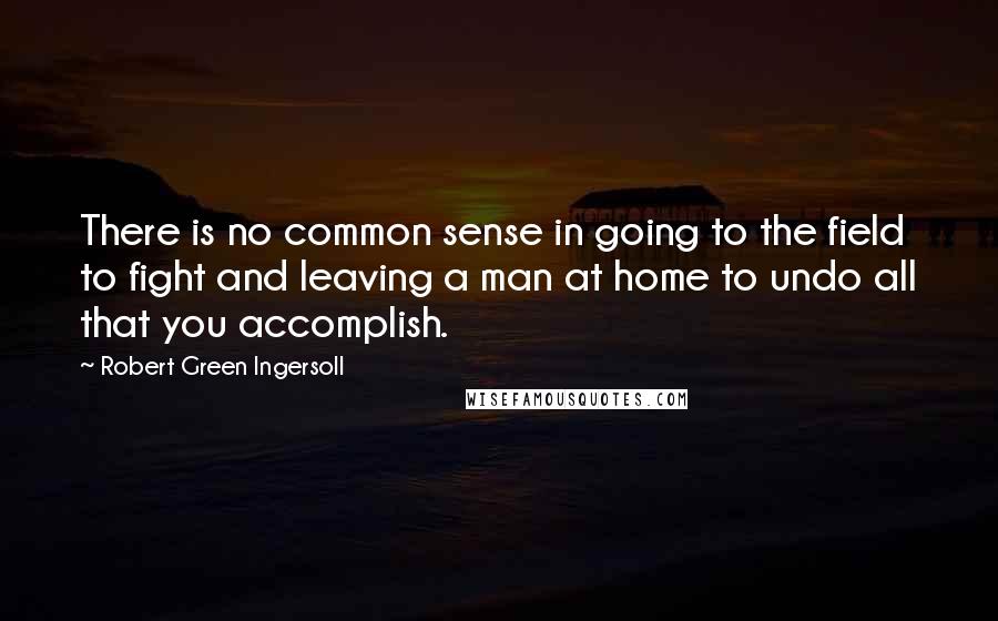 Robert Green Ingersoll Quotes: There is no common sense in going to the field to fight and leaving a man at home to undo all that you accomplish.