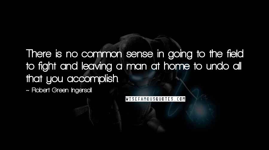 Robert Green Ingersoll Quotes: There is no common sense in going to the field to fight and leaving a man at home to undo all that you accomplish.