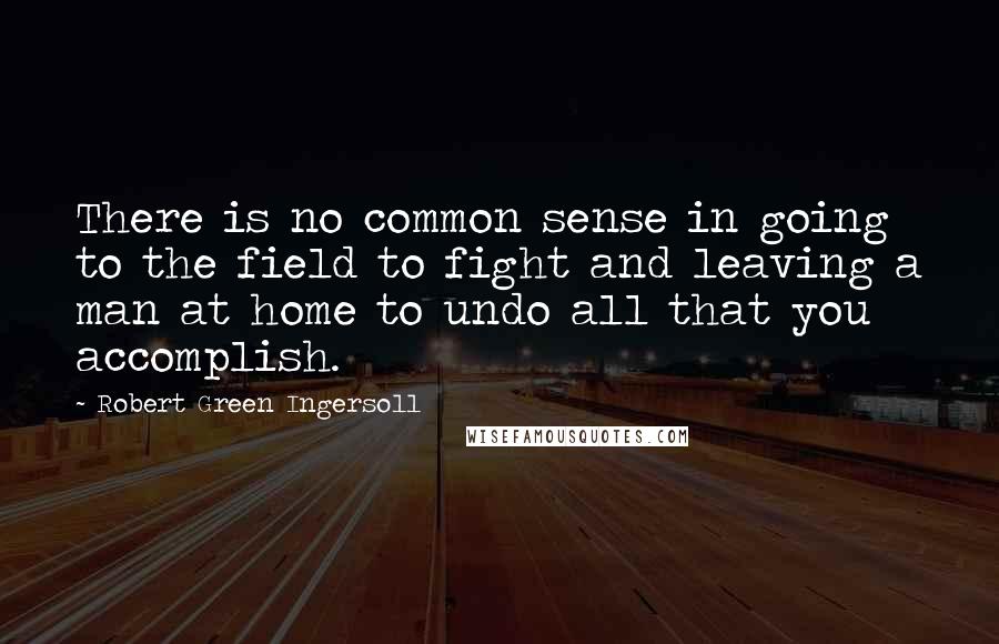 Robert Green Ingersoll Quotes: There is no common sense in going to the field to fight and leaving a man at home to undo all that you accomplish.