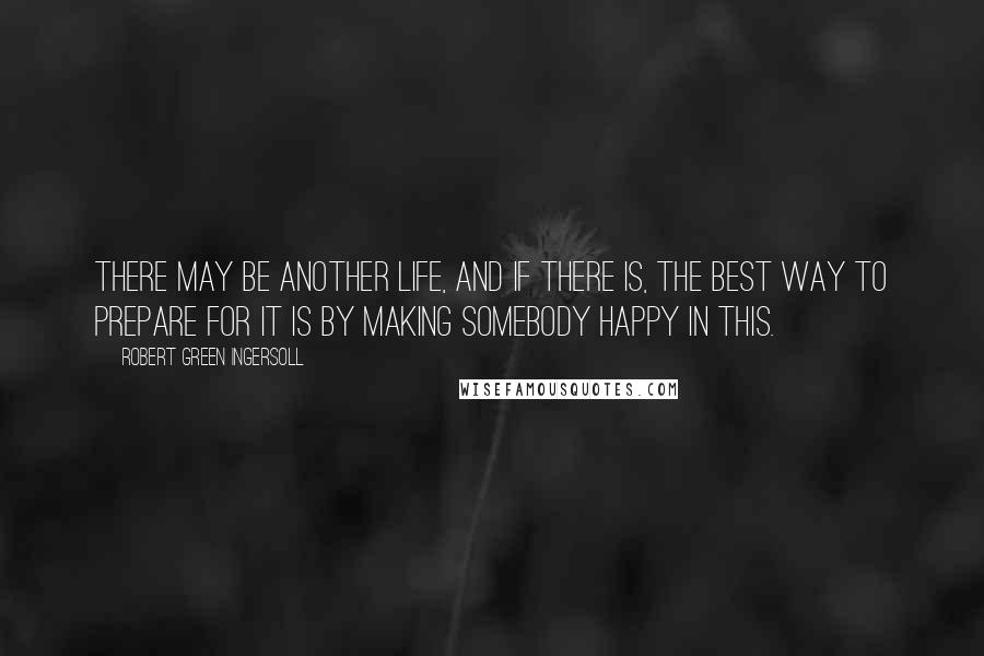 Robert Green Ingersoll Quotes: There may be another life, and if there is, the best way to prepare for it is by making somebody happy in this.