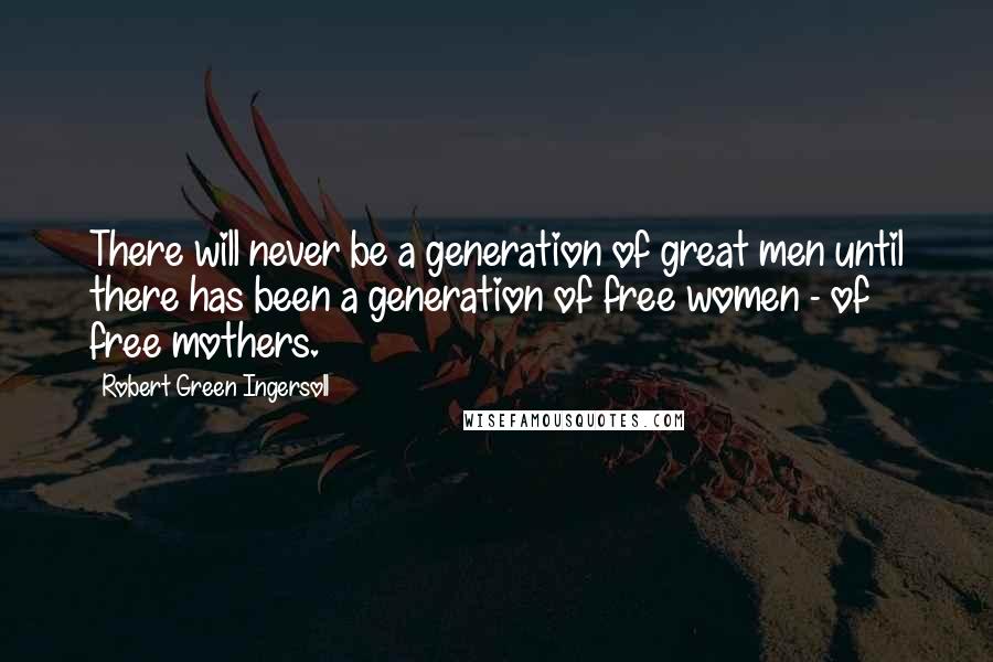 Robert Green Ingersoll Quotes: There will never be a generation of great men until there has been a generation of free women - of free mothers.