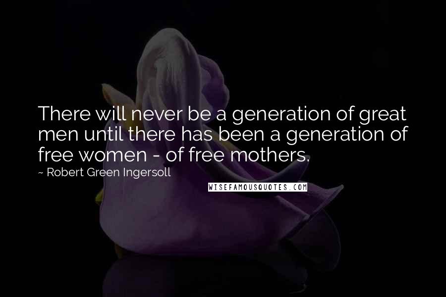 Robert Green Ingersoll Quotes: There will never be a generation of great men until there has been a generation of free women - of free mothers.