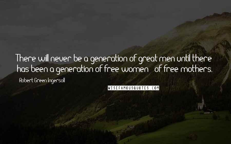 Robert Green Ingersoll Quotes: There will never be a generation of great men until there has been a generation of free women - of free mothers.