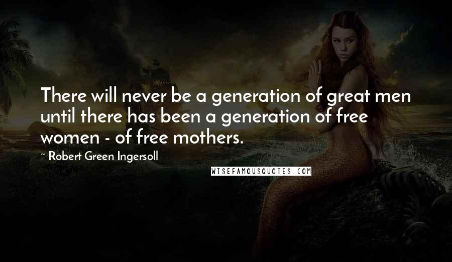 Robert Green Ingersoll Quotes: There will never be a generation of great men until there has been a generation of free women - of free mothers.