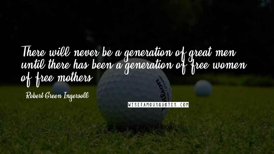 Robert Green Ingersoll Quotes: There will never be a generation of great men until there has been a generation of free women - of free mothers.