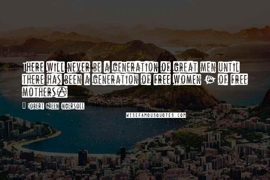 Robert Green Ingersoll Quotes: There will never be a generation of great men until there has been a generation of free women - of free mothers.